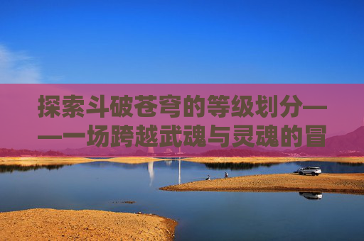 探索斗破苍穹的等级划分——一场跨越武魂与灵魂的冒险