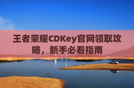 王者荣耀CDKey官网领取攻略，新手必看指南
