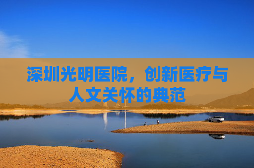 深圳光明医院，创新医疗与人文关怀的典范