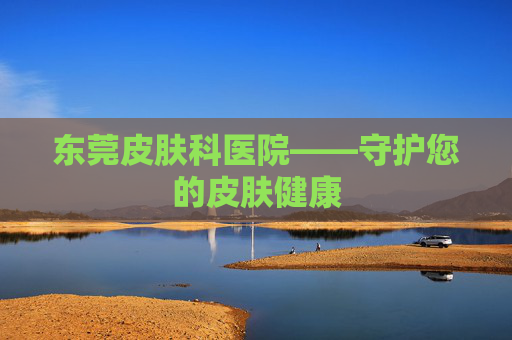 东莞皮肤科医院——守护您的皮肤健康