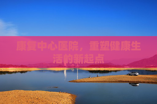康复中心医院，重塑健康生活的新起点