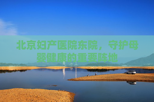 北京妇产医院东院，守护母婴健康的重要阵地