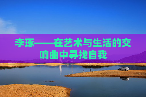 李琢——在艺术与生活的交响曲中寻找自我