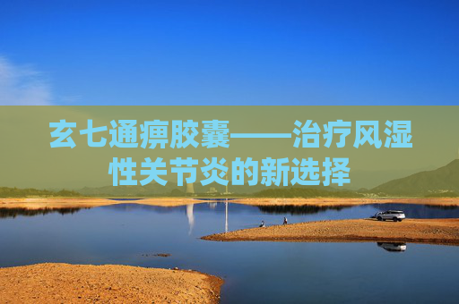 玄七通痹胶囊——治疗风湿性关节炎的新选择
