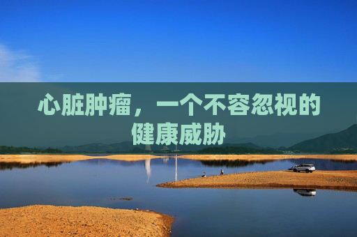 心脏肿瘤，一个不容忽视的健康威胁