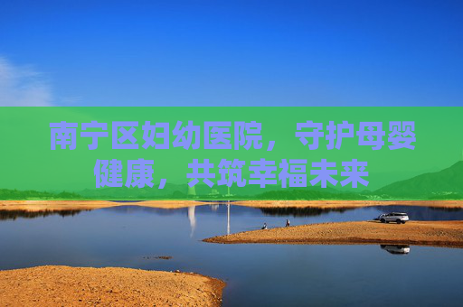 南宁区妇幼医院，守护母婴健康，共筑幸福未来