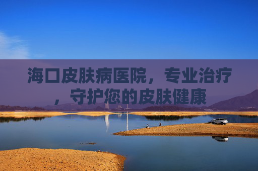 海口皮肤病医院，专业治疗，守护您的皮肤健康
