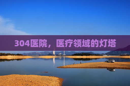 304医院，医疗领域的灯塔
