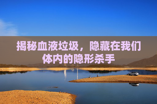 揭秘血液垃圾，隐藏在我们体内的隐形杀手