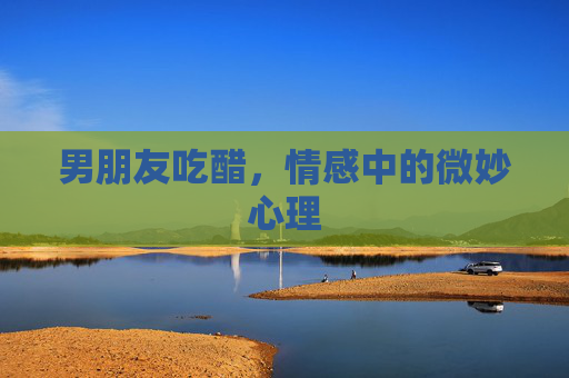 男朋友吃醋，情感中的微妙心理