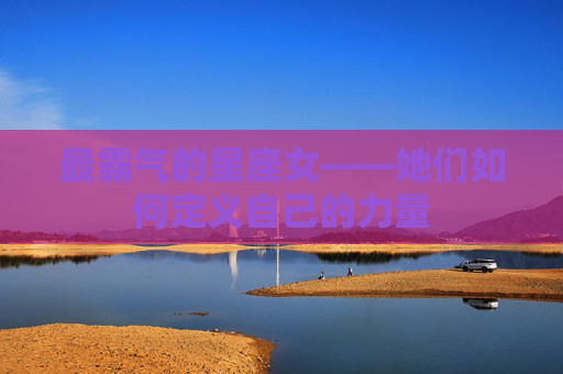 最霸气的星座女——她们如何定义自己的力量