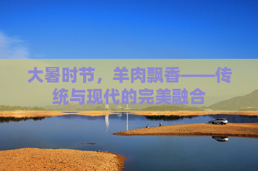 大暑时节,羊肉飘香——传统与现代的完美融合 大暑时节,羊肉飘香——传统与现代的完美融合