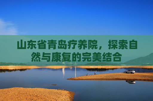 山东省青岛疗养院，探索自然与康复的完美结合