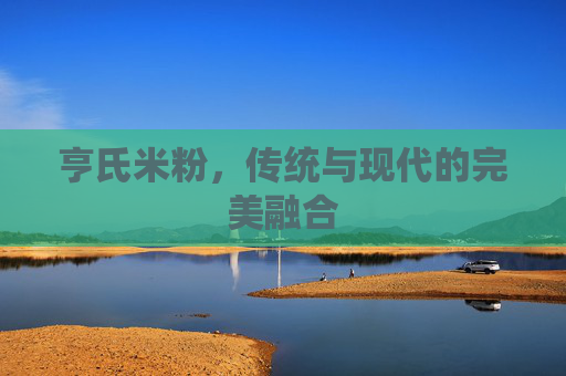 亨氏米粉，传统与现代的完美融合