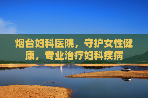 烟台妇科医院，守护女性健康，专业治疗妇科疾病