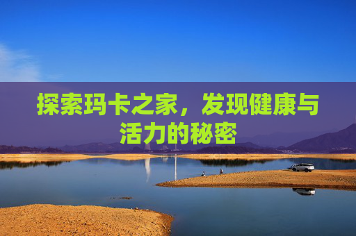探索玛卡之家，发现健康与活力的秘密