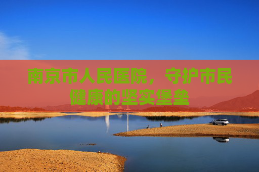 南京市人民医院，守护市民健康的坚实堡垒