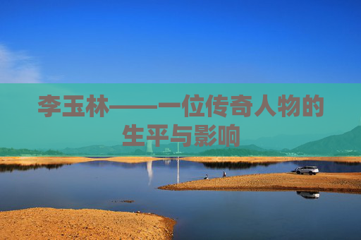 李玉林——一位传奇人物的生平与影响