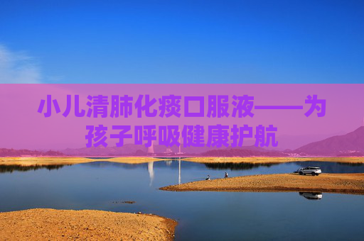 小儿清肺化痰口服液——为孩子呼吸健康护航