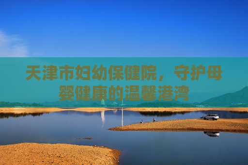 天津市妇幼保健院，守护母婴健康的温馨港湾