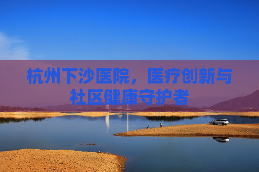杭州下沙医院,医疗创新与社区健康守护者 杭州下沙医院,医疗创新与社区健康守护者
