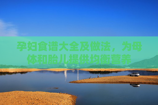 孕妇食谱大全及做法，为母体和胎儿提供均衡营养