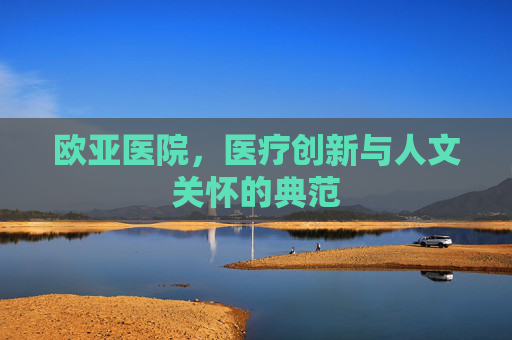 欧亚医院,医疗创新与人文关怀的典范 欧亚医院,医疗创新与人文关怀的典范