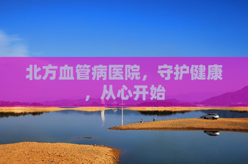 北方血管病医院,守护健康,从心开始 北方血管病医院,守护健康,从心开始