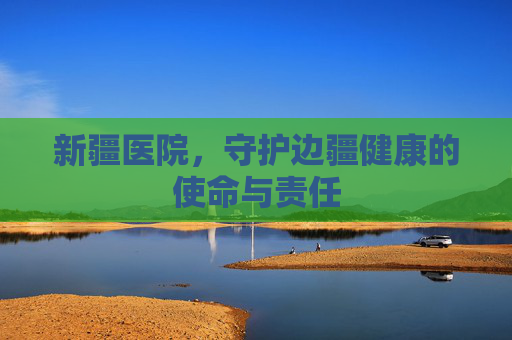 新疆医院，守护边疆健康的使命与责任