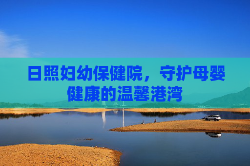 日照妇幼保健院，守护母婴健康的温馨港湾