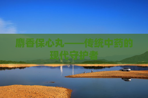 麝香保心丸——传统中药的现代守护者