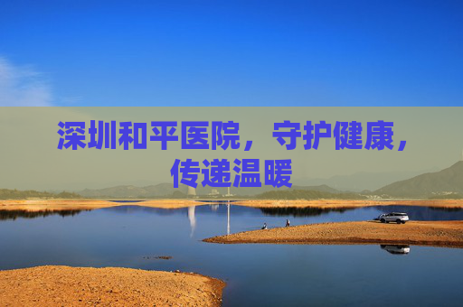 深圳和平医院，守护健康，传递温暖
