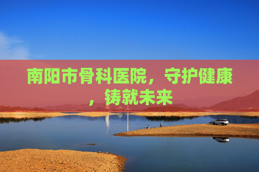 南阳市骨科医院，守护健康，铸就未来