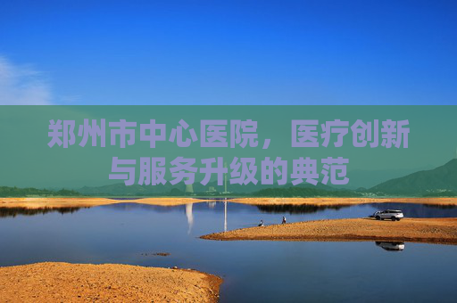 郑州市中心医院，医疗创新与服务升级的典范