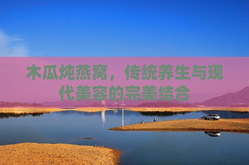 木瓜炖燕窝，传统养生与现代美容的完美结合