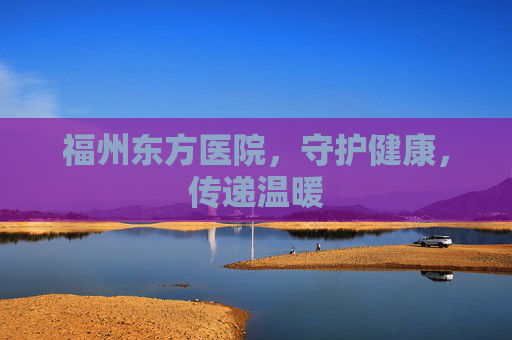 福州东方医院，守护健康，传递温暖