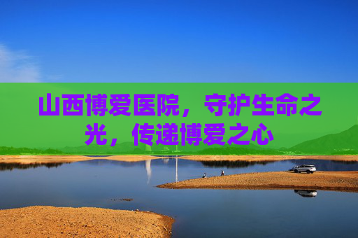 山西博爱医院，守护生命之光，传递博爱之心