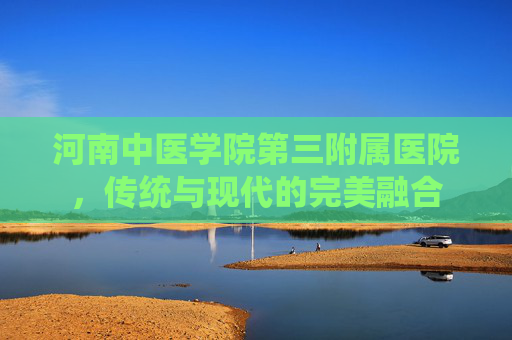 河南中医学院第三附属医院，传统与现代的完美融合