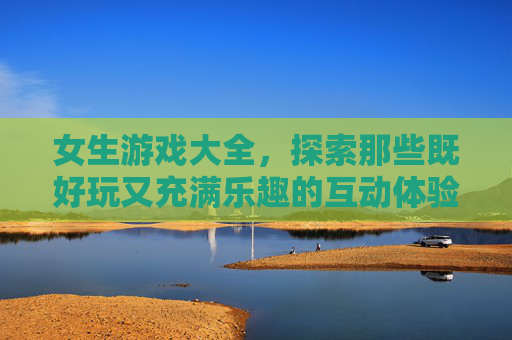 女生游戏大全，探索那些既好玩又充满乐趣的互动体验