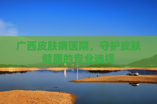 广西皮肤病医院,守护皮肤健康的专业选择 广西皮肤病医院,守护皮肤健康的专业选择