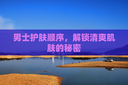男士护肤顺序，解锁清爽肌肤的秘密