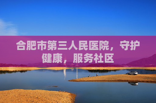 合肥市第三人民医院，守护健康，服务社区