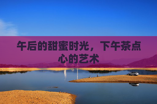 午后的甜蜜时光，下午茶点心的艺术