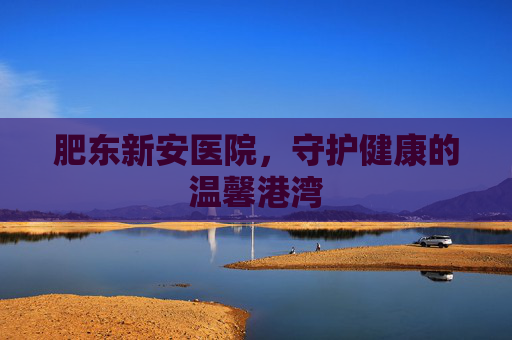 肥东新安医院,守护健康的温馨港湾 肥东新安医院,守护健康的温馨港湾