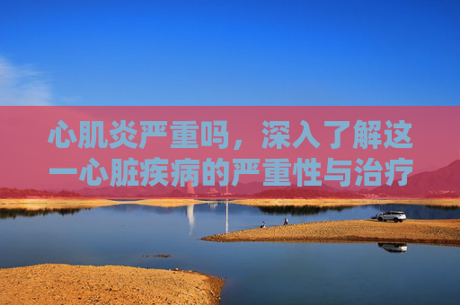 心肌炎严重吗,深入了解这一心脏疾病的严重性与治疗 心肌炎严重吗,深入了解这一心脏疾病的严重性与治疗