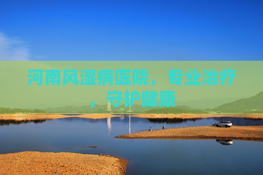 河南风湿病医院,专业治疗,守护健康 河南风湿病医院,专业治疗,守护健康