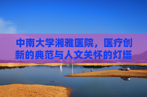 中南大学湘雅医院,医疗创新的典范与人文关怀的灯塔 中南大学湘雅医院,医疗创新的典范与人文关怀的灯塔