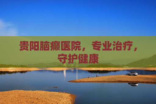 贵阳脑癫医院,专业治疗,守护健康 贵阳脑癫医院,专业治疗,守护健康
