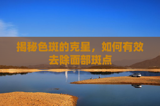 揭秘色斑的克星，如何有效去除面部斑点