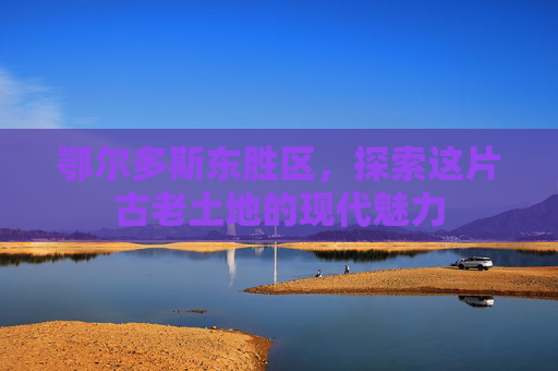 鄂尔多斯东胜区，探索这片古老土地的现代魅力